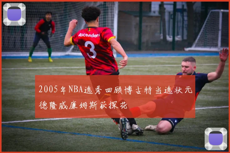 2005年NBA选秀回顾博古特当选状元德隆威廉姆斯获探花
