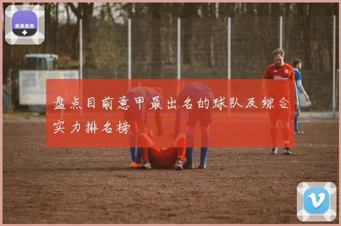 盘点目前意甲最出名的球队及综合实力排名榜