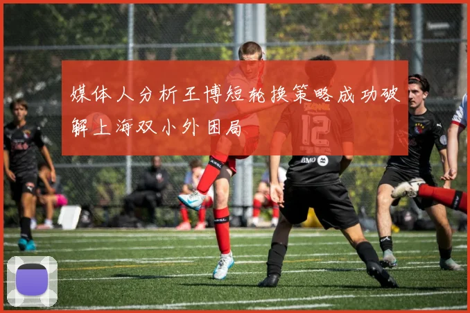 媒体人分析王博短轮换策略成功破解上海双小外困局