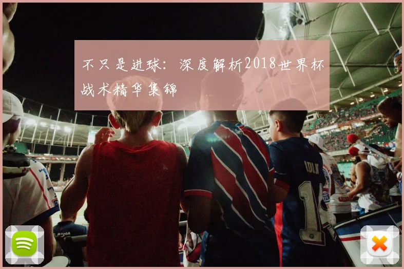 不只是进球：深度解析2018世界杯战术精华集锦